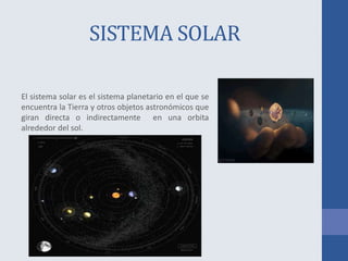 SISTEMA SOLAR
El sistema solar es el sistema planetario en el que se
encuentra la Tierra y otros objetos astronómicos que
giran directa o indirectamente en una orbita
alrededor del sol.
 