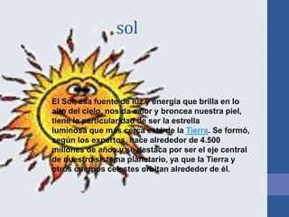 sol
El Sol, esa fuente de luz y energía que brilla en lo
alto del cielo, nos da calor y broncea nuestra piel,
tiene la particularidad de ser la estrella
luminosa que más cerca está de la Tierra. Se formó,
según los expertos, hace alrededor de 4.500
millones de años y se destaca por ser el eje central
de nuestro sistema planetario, ya que la Tierra y
otros cuerpos celestes orbitan alrededor de él.
 