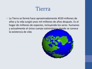 Tierra
• La Tierra se formó hace aproximadamente 4550 millones de
años y la vida surgió unos mil millones de años después. Es el
hogar de millones de especies, incluyendo los seres humanos
y actualmente el único cuerpo astronómico donde se conoce
la existencia de vida
 