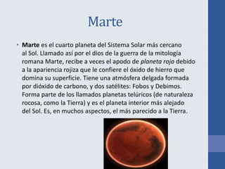 Marte
• Marte es el cuarto planeta del Sistema Solar más cercano
al Sol. Llamado así por el dios de la guerra de la mitología
romana Marte, recibe a veces el apodo de planeta rojo debido
a la apariencia rojiza que le confiere el óxido de hierro que
domina su superficie. Tiene una atmósfera delgada formada
por dióxido de carbono, y dos satélites: Fobos y Debimos.
Forma parte de los llamados planetas telúricos (de naturaleza
rocosa, como la Tierra) y es el planeta interior más alejado
del Sol. Es, en muchos aspectos, el más parecido a la Tierra.
 