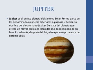 JUPITER
• Júpiter es el quinto planeta del Sistema Solar. Forma parte de
los denominados planetas exteriores o gaseosos. Recibe su
nombre del dios romano Júpiter, Se trata del planeta que
ofrece un mayor brillo a lo largo del año dependiendo de su
fase. Es, además, después del Sol, el mayor cuerpo celeste del
Sistema Solar.
 