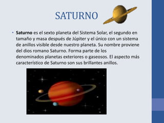 SATURNO
• Saturno es el sexto planeta del Sistema Solar, el segundo en
tamaño y masa después de Júpiter y el único con un sistema
de anillos visible desde nuestro planeta. Su nombre proviene
del dios romano Saturno. Forma parte de los
denominados planetas exteriores o gaseosos. El aspecto más
característico de Saturno son sus brillantes anillos.
 