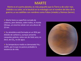 MARTE
Marte es el cuarto planeta; es más pequeño que la Tierra y de color rojo.
Debido a su color, se le bautizó en la mitología con el nombre del dios de la
guerra y a sus satélites con nombres como Fobos (miedo) y Deimos (terror).
 Marte tiene su superficie surcada de
cráteres, pero destaca, sobre todos, el monte
Olimpo, un enorme volcán con una altura de
25 km.
 Su atmósfera está formada en un 95% por
dióxido de carbono y, aunque presenta
casquetes polares, estos son de hielo seco, es
decir, de CO2, no de agua.
 Su temperatura media es demasiado fría, -
150ºC, por lo que no parece probable la
existencia de vida.
 
