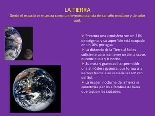 LA TIERRA
Desde el espacio se muestra como un hermoso planeta de tamaño mediano y de color
azul.
 Presenta una atmósfera con un 21%
de oxígeno, y su superficie está ocupada
en un 70% por agua.
 La distancia de la Tierra al Sol es
suficiente para mantener un clima suave,
durante el día y la noche.
 Su masa y gravedad han permitido
una atmósfera gaseosa, que forma una
barrera frente a las radiaciones UV e IR
del Sol.
 La imagen nocturna de la Tierra se
caracteriza por las alfombras de luces
que tapizan las ciudades.
 