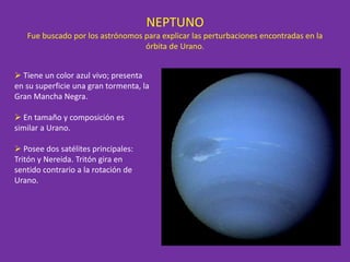NEPTUNO
Fue buscado por los astrónomos para explicar las perturbaciones encontradas en la
órbita de Urano.
 Tiene un color azul vivo; presenta
en su superficie una gran tormenta, la
Gran Mancha Negra.
 En tamaño y composición es
similar a Urano.
 Posee dos satélites principales:
Tritón y Nereida. Tritón gira en
sentido contrario a la rotación de
Urano.
 