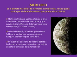 MERCURIO
Es el planeta más difícil de reconocer a simple vista, ya que queda
oculto por el deslumbramiento que produce la luz del Sol.
 No tiene atmósfera que la proteja de la gran
cantidad de radiación solar que recibe, y que
suavice la gran diferencia de temperatura entre
el día (400ºC) y la noche (-200ºC).
 No tiene satélites; la enorme gravedad del
Sol hace imposible que mercurio atrape a
cualquier cuerpo que pase cerca de él.
 Su superficie está llena de cráteres debido a
los fuertes impactos de meteoritos que recibió
durante la formación del Sistema Solar.
 