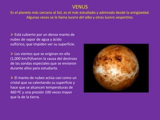 VENUS
Es el planeta más cercano al Sol, es el más estudiado y admirado desde la antigüedad.
Algunas veces se le llama lucero del alba y otras lucero vespertino.
 Está cubierto por un denso manto de
nubes de vapor de agua y ácido
sulfúrico, que impiden ver su superficie.
 Los vientos que se originan en ella
(1,000 km/h)fueron la causa del destrozo
de las sondas especiales que se enviaron
durante años para estudiarla.
 El manto de nubes actúa casi como un
cristal que va calentando su superficie y
hace que se alcancen temperaturas de
460 ºC y una presión 100 veces mayor
que la de la tierra.
 