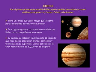 JÚPITER
Fue el primer planeta que estudió Galileo, quien también descubrió sus cuatro
satélites principales: Io, Europa, Calisto y Ganímedes.
 Tiene una masa 300 veces mayor que la Tierra,
pero su densidad es cuatro veces menor.
 Es un gigante gaseoso compuesto en un 90% por
Helio, con un pequeño núcleo rocoso.
 Su período de rotación es de tan solo 10 horas, lo
que hace que se produzcan grandes corrientes y
tormentas en su superficie. La más conocida es la
Gran Mancha Roja, de 30,000 km de longitud.
 