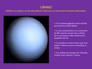 URANO
Debido a su lejanía, no fue descubierto hasta que se construyeron buenos telescopios.
 Es un planeta gigantes verde-azulado
que presenta anillos débiles.
 Lo más característico es su inclinación
de 98º respecto al plano de su órbita,
por lo que parece rodar mientras gira
alrededor del Sol.
 Su tamaño es mucho menor que el de
Júpiter o Saturno, pero su atmósfera es
similar.
 Sus satélites principales son: Miranda,
Umbral, Ariel, Oberón y Titania.
 