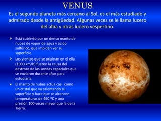 VENUS
Es el segundo planeta más cercano al Sol, es el más estudiado y
admirado desde la antigüedad. Algunas veces se le llama lucero
del alba y otras lucero vespertino.
 Está cubierto por un denso manto de
nubes de vapor de agua y ácido
sulfúrico, que impiden ver su
superficie.
 Los vientos que se originan en el ella
(1000 km/h) fueron la causa del
destrozo de las sondas espaciales que
se enviaron durante años para
estudiarla.
 El manto de nubes actúa casi como
un cristal que va calentando su
superficie y hace que se alcancen
temperaturas de 460 ºC y una
presión 100 veces mayor que la de la
Tierra.
 