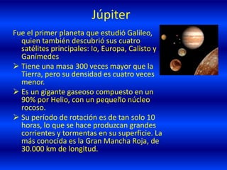 Júpiter
Fue el primer planeta que estudió Galileo,
quien también descubrió sus cuatro
satélites principales: Io, Europa, Calisto y
Ganímedes
 Tiene una masa 300 veces mayor que la
Tierra, pero su densidad es cuatro veces
menor.
 Es un gigante gaseoso compuesto en un
90% por Helio, con un pequeño núcleo
rocoso.
 Su período de rotación es de tan solo 10
horas, lo que se hace produzcan grandes
corrientes y tormentas en su superficie. La
más conocida es la Gran Mancha Roja, de
30.000 km de longitud.
 