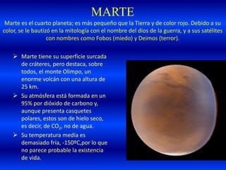 MARTE
Marte es el cuarto planeta; es más pequeño que la Tierra y de color rojo. Debido a su
color, se le bautizó en la mitología con el nombre del dios de la guerra, y a sus satélites
con nombres como Fobos (miedo) y Deimos (terror).
 Marte tiene su superficie surcada
de cráteres, pero destaca, sobre
todos, el monte Olimpo, un
enorme volcán con una altura de
25 km.
 Su atmósfera está formada en un
95% por dióxido de carbono y,
aunque presenta casquetes
polares, estos son de hielo seco,
es decir, de CO2, no de agua.
 Su temperatura media es
demasiado fría, -150ºC,por lo que
no parece probable la existencia
de vida.
 