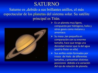 SATURNO
Saturno es ,debido a sus brillantes anillos, el más
espectacular de los planetas del sistema solar. Su satélite
principal es Titán.
 Es un planeta muy ligero,
compuesto por hidrógeno, helio y
otros gases como metano y
amoníaco.
 Su masa ,tan pequeña en
comparación con su enorme
tamaño, hace que tenga una
densidad menor que la del agua
(podría flotar en ella)
 Sus anillos están formados por
trozos de hielo de diferentes
tamaños, y presentan distintas
posiciones debido a la variación
del eje de rotación de planeta.
 
