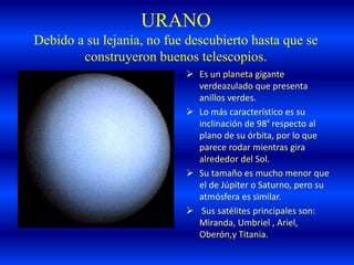 URANO
Debido a su lejanía, no fue descubierto hasta que se
construyeron buenos telescopios.
 Es un planeta gigante
verdeazulado que presenta
anillos verdes.
 Lo más característico es su
inclinación de 98º respecto al
plano de su órbita, por lo que
parece rodar mientras gira
alrededor del Sol.
 Su tamaño es mucho menor que
el de Júpiter o Saturno, pero su
atmósfera es similar.
 Sus satélites principales son:
Miranda, Umbriel , Ariel,
Oberón,y Titania.
 