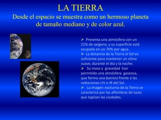 LA TIERRA
Desde el espacio se muestra como un hermoso planeta
de tamaño mediano y de color azul.
 Presenta una atmósfera con un
21% de oxígeno, y su superficie está
ocupada en un 70% por agua.
 La distancia de la Tierra al Sol es
suficiente para mantener un clima
suave, durante el día y la noche.
 Su masa y gravedad han
permitido una atmósfera gaseosa,
que forma una barrera frente a las
radiaciones UV e IR del Sol.
 La imagen nocturna de la Tierra se
caracteriza por las alfombras de luces
que tapizan las ciudades.
 