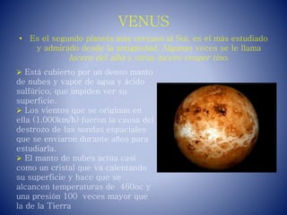 VENUS
• Es el segundo planeta más cercano al Sol, es el más estudiado
y admirado desde la antigüedad. Algunas veces se le llama
lucero del alba y otras lucero vesper tino.
 Está cubierto por un denso manto
de nubes y vapor de agua y ácido
sulfúrico, que impiden ver su
superficie.
 Los vientos que se originan en
ella (1.000km/h) fueron la causa del
destrozo de las sondas espaciales
que se enviaron durante años para
estudiarla.
 El manto de nubes actúa casi
como un cristal que va calentando
su superficie y hace que se
alcancen temperaturas de 460oc y
una presión 100 veces mayor que
la de la Tierra
 