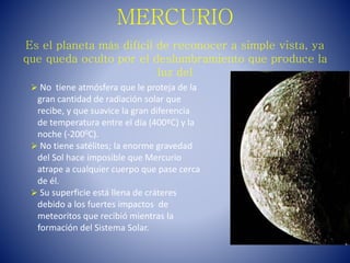 MERCURIO
Es el planeta más difícil de reconocer a simple vista, ya
que queda oculto por el deslumbramiento que produce la
luz del
 No tiene atmósfera que le proteja de la
gran cantidad de radiación solar que
recibe, y que suavice la gran diferencia
de temperatura entre el día (400ºC) y la
noche (-2000C).
 No tiene satélites; la enorme gravedad
del Sol hace imposible que Mercurio
atrape a cualquier cuerpo que pase cerca
de él.
 Su superficie está llena de cráteres
debido a los fuertes impactos de
meteoritos que recibió mientras la
formación del Sistema Solar.
 