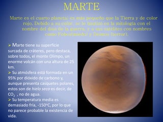 MARTE
Marte es el cuarto planeta; es más pequeño que la Tierra y de color
rojo. Debido a su color, se le bautizó en la mitología con el
nombre del dios de la guerra, y a sus satélites con nombres
como Fobos(miedo) y Deimos (terror).
 Marte tiene su superficie
surcada de cráteres, pero destaca,
sobre todos, el monte Olimpo, un
enorme volcán con una altura de 25
km.
 Su atmósfera está formada en un
95% por dióxido de carbono y,
aunque presenta casquetes polares,
estos son de hielo seco es decir, de
CO2 , no de agua.
 Su temperatura media es
demasiado fría, -150oC, por lo que
no parece probable la existencia de
vida.
 