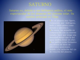 SATURNO
Saturno es, debido a sus brillantes anillos, el más
espectacular de los planetas del sistema solar. Su
satélite principal es Titán
Es un planeta muy ligero,
compuesto por hidrógeno,
helio y otros gases como
metano y amoníaco.
Su masa, tan pequeña en
comparación con su enorme
tamaño, hace que tenga una
densidad menor que la del
agua (podría flotar en ella).
Sus anillos están formados
por trozos de hielo de
diferentes posiciones
debido a la variación del eje
de rotación del planeta.
 