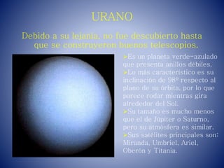 URANO
Debido a su lejanía, no fue descubierto hasta
que se construyeron buenos telescopios.
Es un planeta verde-azulado
que presenta anillos débiles.
Lo más característico es su
inclinación de 98º respecto al
plano de su órbita, por lo que
parece rodar mientras gira
alrededor del Sol.
Su tamaño es mucho menos
que el de Júpiter o Saturno,
pero su atmósfera es similar.
Sus satélites principales son:
Miranda, Umbriel, Ariel,
Oberón y Titania.
 