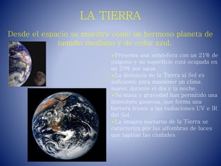 LA TIERRA
Desde el espacio se muestra como un hermoso planeta de
tamaño mediano y de color azul.
Presenta una atmósfera con un 21% de
oxígeno y su superficie está ocupada en
un 70% por agua.
La distancia de la Tierra al Sol es
suficiente para mantener un clima
suave, durante el día y la noche.
Su masa y gravedad han permitido una
atmósfera gaseosa, que forma una
barrera frente a las radiaciones UV e IR
del Sol.
La imagen nocturna de la Tierra se
caracteriza por las alfombras de luces
que tapizan las ciudades
 