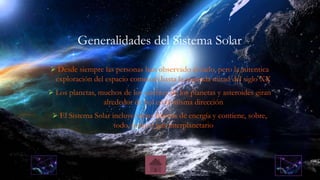 Generalidades del Sistema Solar
 Desde siempre las personas han observado el cielo, pero la autentica
exploración del espacio comenzó hasta la segunda mitad del siglo XX
 Los planetas, muchos de los satélites de los planetas y asteroides giran
alrededor de Sol en la misma dirección
 El Sistema Solar incluye varias formas de energía y contiene, sobre,
todo, polvo y gas interplanetario
 