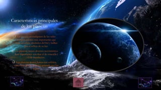 Características principales
de los planetas
 Un planeta en cualquiera de los ocho
cuerpos celestes más importantes que
están en orbita alrededor del Sol y brillan
por el reflejo de su luz.
 Los planetas tienen diversos movimientos
.Los importantes son dos: el de rotación y
el de translación.
 Los planetas tienen forma casi esférica,
como una pelota un poco aplanada por los
polos.
 