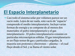 El Espacio Interplanetario
 Casi todo el sistema solar por volúmen parece ser un
vacío nulo. Lejos de ser nada, este vacío de "espacio"
comprende el medio interplanetario. Incluye varias
formas de energía y se compone de al menos dos
materiales: el polvo interplanetario y el gas
interplanetario . El polvo interplanetario consiste en
partículas microscópicas sólidas. El gas interplanetario
es un flujo tenue de gas y particulas cargadas, la
mayoría son protones y electrones -- plasma -- el cual
fluye desde el Sol, y se llama el viento solar.
 