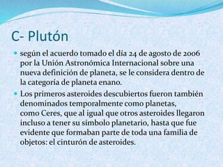 C- Plutón
 según el acuerdo tomado el día 24 de agosto de 2006
por la Unión Astronómica Internacional sobre una
nueva definición de planeta, se le considera dentro de
la categoría de planeta enano.
 Los primeros asteroides descubiertos fueron también
denominados temporalmente como planetas,
como Ceres, que al igual que otros asteroides llegaron
incluso a tener su símbolo planetario, hasta que fue
evidente que formaban parte de toda una familia de
objetos: el cinturón de asteroides.
 