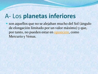 A- Los planetas inferiores
 son aquellos que no se alejaban mucho del Sol (ángulo
de elongación limitado por un valor máximo) y que,
por tanto, no pueden estar en oposición, como
Mercurio y Venus.
 