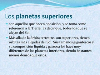 Los planetas superiores
 son aquéllos que hacen oposición, y se toma como
referencia a la Tierra. Es decir que, todos los que se
alejan del Sol.
 Más allá de la órbita terrestre, son superiores, tienen
órbitas más alejadas del Sol. Sus tamaños gigantescos y
su composición líquida y gaseosa los hace muy
diferentes de los planetas interiores, siendo bastantes
menos densos que estos.
 