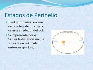 Estados de Perihelio
 Es el punto más cercano
de la órbita de un cuerpo
celeste alrededor del Sol.
 Se representa por q.
Si a es la distancia media
y e es la excentricidad,
entonces q=a (1-e).
 