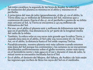  Tal como establece la segunda de las leyes de Kepler, la velocidad
de traslación del planeta es mínima en el afelio y máxima en el
perihelio.
 A principios del mes de julio (generalmente, el día 4), en el afelio, la
Tierra dista 152,10 millones de kilómetros del Sol, mientras que a
comienzos de enero (hacia el día 4), en el perihelio o punto de su órbita
más cercano al Sol, la Tierra se encuentra a 147,09 millones de
kilómetros del Sol.
 Por eso, en el afelio el planeta está 5 millones de kilómetros más lejos
que en el perihelio. Esa distancia es la 30ª parte de la longitud media
del radio de la órbita.
 También, la esfera solar es 109 veces más grande que la esfera Tierra, y
cuando ésta está en el afelio, el Sol cabe 109 veces entre él y la Tierra.
Así, en el afelio, la distancia hasta el Sol mide 109x109 Tierras.
 Paradójicamente, nuestro planeta está más caliente cuando estamos
más lejos del Sol porque los continentes y los océanos no se encuentran
distribuidos uniformemente sobre el globo terrestre, existe más tierra
en el hemisferio norte y más agua en el sur y durante el mes de julio, la
mitad norte se encuentra inclinada hacia el Sol.
 En el afelio, el desierto del Mojave, del Sáhara, de Arabia y de Irán están
las regiones que reciben de lleno los rayos del Sol en el mediodía.
 
