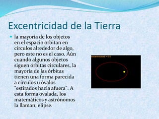 Excentricidad de la Tierra
 la mayoría de los objetos
en el espacio orbitan en
círculos alrededor de algo,
pero este no es el caso. Aún
cuando algunos objetos
siguen órbitas circulares, la
mayoría de las órbitas
tienen una forma parecida
a círculos u óvalos
"estirados hacia afuera". A
esta forma ovalada, los
matemáticos y astrónomos
la llaman, elipse.
 