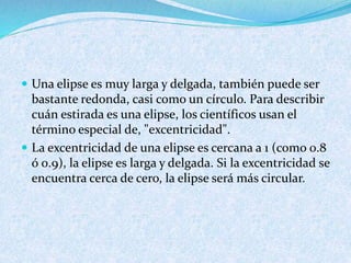  Una elipse es muy larga y delgada, también puede ser
bastante redonda, casi como un círculo. Para describir
cuán estirada es una elipse, los científicos usan el
término especial de, "excentricidad".
 La excentricidad de una elipse es cercana a 1 (como 0.8
ó 0.9), la elipse es larga y delgada. Si la excentricidad se
encuentra cerca de cero, la elipse será más circular.
 
