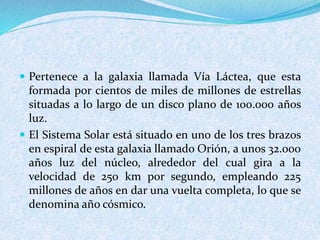  Pertenece a la galaxia llamada Vía Láctea, que esta
formada por cientos de miles de millones de estrellas
situadas a lo largo de un disco plano de 100.000 años
luz.
 El Sistema Solar está situado en uno de los tres brazos
en espiral de esta galaxia llamado Orión, a unos 32.000
años luz del núcleo, alrededor del cual gira a la
velocidad de 250 km por segundo, empleando 225
millones de años en dar una vuelta completa, lo que se
denomina año cósmico.
 