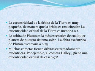  La excentricidad de la órbita de la Tierra es muy
pequeña, de manera que la órbita es casi circular. La
excentricidad orbital de la Tierra es menor a 0.2.
 La órbita de Plutón es la más excéntrica de cualquier
planeta de nuestro sistema solar . La óbita excéntrica
de Plutón es cercana a 0.25.
 Muchos cometas tienen órbitas extremadamente
excéntricas. Por ejemplo, el cometa Halley , ¡tiene una
excentricidad orbital de casi 0.97!
 