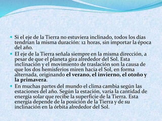  Si el eje de la Tierra no estuviera inclinado, todos los días
tendrían la misma duración: 12 horas, sin importar la época
del año.
 El eje de la Tierra señala siempre en la misma dirección, a
pesar de que el planeta gira alrededor del Sol. Esta
inclinación y el movimiento de traslación son la causa de
que los dos hemisferios miren hacia el Sol, en forma
alternada, originando el verano, el invierno, el otoño y
la primavera.
 En muchas partes del mundo el clima cambia según las
estaciones del año. Según la estación, varía la cantidad de
energía solar que recibe la superficie de la Tierra. Esta
energía depende de la posición de la Tierra y de su
inclinación en la órbita alrededor del Sol.
 