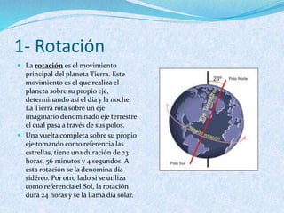1- Rotación
 La rotación es el movimiento
principal del planeta Tierra. Este
movimiento es el que realiza el
planeta sobre su propio eje,
determinando así el día y la noche.
La Tierra rota sobre un eje
imaginario denominado eje terrestre
el cual pasa a través de sus polos.
 Una vuelta completa sobre su propio
eje tomando como referencia las
estrellas, tiene una duración de 23
horas, 56 minutos y 4 segundos. A
esta rotación se la denomina día
sidéreo. Por otro lado si se utiliza
como referencia el Sol, la rotación
dura 24 horas y se la llama día solar.
 