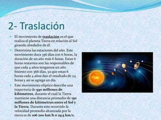2- Traslación
 El movimiento de traslación es el que
realiza el planeta Tierra en relación al Sol
girando alrededor de él.
 Determina las estaciones del año. Este
movimiento dura 356 días con 6 horas, la
duración de un año más 6 horas. Estas 6
horas restantes son las responsables de
que cada 4 años tengamos un año
bisiesto con 366 días, ya que estas 6
horas cada 4 años dan el resultado de 24
horas y así se agrega un día.
 Este movimiento elíptico describe una
trayectoria de 930 millones de
kilómetros, durante el cual la Tierra
mantiene una distancia promedio de 150
millones de kilómetros entre el Sol y
la Tierra. Durante este recorrido la
velocidad promedio alcanzada por la
tierra es de 106 200 km/h o 29,5 km/s.
 