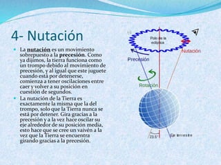 4- Nutación
 La nutación es un movimiento
sobrepuesto a la precesión. Como
ya dijimos, la tierra funciona como
un trompo debido al movimiento de
precesión, y al igual que este juguete
cuando está por detenerse,
comienza a tener oscilaciones entre
caer y volver a su posición en
cuestión de segundos.
 La nutación de la Tierra es
exactamente la misma que la del
trompo, solo que la Tierra nunca se
está por detener. Gira gracias a la
precesión y a la vez hace oscilar su
eje alrededor de su posición media,
esto hace que se cree un vaivén a la
vez que la Tierra se encuentra
girando gracias a la precesión.
 