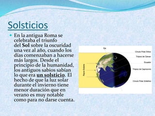 Solsticios
 En la antigua Roma se
celebraba el triunfo
del Sol sobre la oscuridad
una vez al año, cuando los
días comenzaban a hacerse
más largos. Desde el
principio de la humanidad,
los antiguos sabios sabían
lo que era un solsticio. El
hecho de que la luz solar
durante el invierno tiene
menor duración que en
verano es muy notable
como para no darse cuenta.
 
