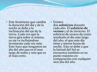  Este fenómeno que cambia
la duración del día y de la
noche se debe a la
inclinación del eje de la
tierra. Cada vez que la
tierra gira sobre sí misma,
su eje va inclinándose
levemente cada vez más.
Esto hace que tengamos un
día del año que es el mas
largo de todos y uno que es
el más corto.
 Existen
dos solsticios durante
cada año. El solsticio de
verano y el de invierno. El
solsticio de verano da como
resultado el día más largo
del año, el que más día
tiene y menos horas de
noche. Esto se debe a que
la latitud del Sol se
encuentra también en su
punto máximo en
comparación con cualquier
otro día del año.
 