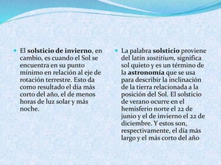  El solsticio de invierno, en
cambio, es cuando el Sol se
encuentra en su punto
mínimo en relación al eje de
rotación terrestre. Esto da
como resultado el día más
corto del año, el de menos
horas de luz solar y más
noche.
 La palabra solsticio proviene
del latín sostitium, significa
sol quieto y es un término de
la astronomía que se usa
para describir la inclinación
de la tierra relacionada a la
posición del Sol. El solsticio
de verano ocurre en el
hemisferio norte el 22 de
junio y el de invierno el 22 de
diciembre. Y estos son,
respectivamente, el día más
largo y el más corto del año
 