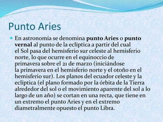 Punto Aries
 En astronomía se denomina punto Aries o punto
vernal al punto de la eclíptica a partir del cual
el Sol pasa del hemisferio sur celeste al hemisferio
norte, lo que ocurre en el equinoccio de
primavera sobre el 21 de marzo (iniciándose
la primavera en el hemisferio norte y el otoño en el
hemisferio sur). Los planos del ecuador celeste y la
eclíptica (el plano formado por la órbita de la Tierra
alrededor del sol o el movimiento aparente del sol a lo
largo de un año) se cortan en una recta, que tiene en
un extremo el punto Aries y en el extremo
diametralmente opuesto el punto Libra.
 
