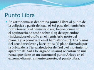 Punto Libra
 En astronomía se denomina punto Libra al punto de
la eclíptica a partir del cual el Sol pasa del hemisferio
norte terrestre al hemisferio sur, lo que ocurre en
el equinoccio de otoño sobre el 23 de septiembre
(iniciándose el otoño en el hemisferio norte del
planeta y la primavera en el hemisferio sur). Los planos
del ecuador celeste y la eclíptica (el plano formado por
la órbita de la Tierra alrededor del Sol o el movimiento
aparente del Sol a lo largo de un año) se cortan en una
recta, que tiene en un extremo el punto Aries y en el
extremo diametralmente opuesto, el punto Libra.
 