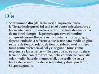 Día
 Se denomina día (del latín dies) al lapso que tarda
la Tierra desde que el Sol está en el punto más alto sobre el
horizonte hasta que vuelve a estarlo. Se trata de una forma
de medir el tiempo—la primera que tuvo el hombre—
aunque el desarrollo de la Astronomía ha mostrado que,
dependiendo de la referencia que se use para medir un giro,
se trata de tiempo solar o de tiempo sidéreo —el primero
toma como referencia al Sol y el segundo toma como
referencia a las estrellas—. En caso que no se acompañe el
término "día" con otro vocablo, debe entenderse como día
solar medio, base del tiempo civil, que se divide en 24
horas, de 60 minutos, de 60 segundos, y dura, por tanto,
86.400 segundos.
 