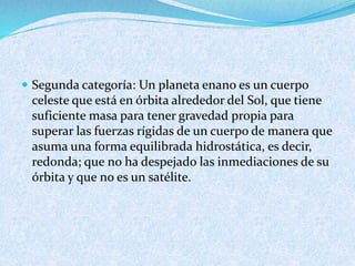  Segunda categoría: Un planeta enano es un cuerpo
celeste que está en órbita alrededor del Sol, que tiene
suficiente masa para tener gravedad propia para
superar las fuerzas rígidas de un cuerpo de manera que
asuma una forma equilibrada hidrostática, es decir,
redonda; que no ha despejado las inmediaciones de su
órbita y que no es un satélite.
 