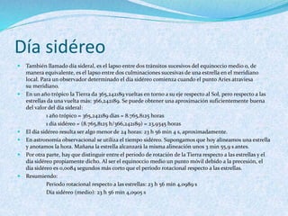 Día sidéreo
 También llamado día sideral, es el lapso entre dos tránsitos sucesivos del equinoccio medio o, de
manera equivalente, es el lapso entre dos culminaciones sucesivas de una estrella en el meridiano
local. Para un observador determinado el día sidéreo comienza cuando el punto Aries atraviesa
su meridiano.
 En un año trópico la Tierra da 365,242189 vueltas en torno a su eje respecto al Sol, pero respecto a las
estrellas da una vuelta más: 366,242189. Se puede obtener una aproximación suficientemente buena
del valor del día sideral:
1 año trópico = 365,242189 días = 8.765,8125 horas
1 día sidéreo = (8.765,8125 h/366,242189) = 23,9345 horas
 El día sidéreo resulta ser algo menor de 24 horas: 23 h 56 min 4 s, aproximadamente.
 En astronomía observacional se utiliza el tiempo sidéreo. Supongamos que hoy alineamos una estrella
y anotamos la hora. Mañana la estrella alcanzará la misma alineación unos 3 min 55,9 s antes.
 Por otra parte, hay que distinguir entre el periodo de rotación de la Tierra respecto a las estrellas y el
día sidéreo propiamente dicho. Al ser el equinoccio medio un punto móvil debido a la precesión, el
día sidéreo es 0,0084 segundos más corto que el periodo rotacional respecto a las estrellas.
 Resumiendo:
Periodo rotacional respecto a las estrellas: 23 h 56 min 4,0989 s
Día sidéreo (medio): 23 h 56 min 4,0905 s
 