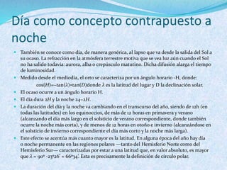 Día como concepto contrapuesto a
noche
 También se conoce como día, de manera genérica, al lapso que va desde la salida del Sol a
su ocaso. La refracción en la atmósfera terrestre motiva que se vea luz aún cuando el Sol
no ha salido todavía: aurora, alba o crepúsculo matutino. Dicha difusión alarga el tiempo
de luminosidad.
 Medido desde el mediodía, el orto se caracteriza por un ángulo horario -H, donde:
cos(H)=−tan(λ)∗tan(D)donde λ es la latitud del lugar y D la declinación solar.
 El ocaso ocurre a un ángulo horario H.
 El día dura 2H y la noche 24−2H.
 La duración del día y la noche va cambiando en el transcurso del año, siendo de 12h (en
todas las latitudes) en los equinoccios, de más de 12 horas en primavera y verano
(alcanzando el día más largo en el solsticio de verano correspondiente, donde también
ocurre la noche más corta), y de menos de 12 horas en otoño e invierno (alcanzándose en
el solsticio de invierno correspondiente el día más corto y la noche más larga).
 Este efecto se acentúa más cuanto mayor es la latitud. En alguna época del año hay día
o noche permanente en las regiones polares —tanto del Hemisferio Norte como del
Hemisferio Sur— caracterizadas por estar a una latitud que, en valor absoluto, es mayor
que λ = 90º -23º26’ = 66º34’. Esta es precisamente la definición de círculo polar.
 